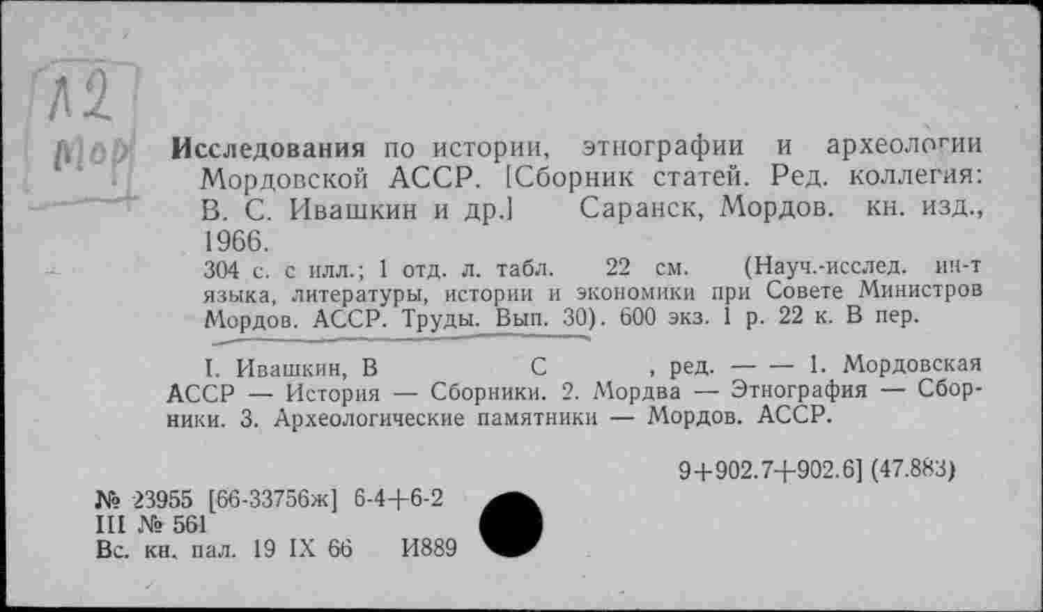 ﻿Л S filop
Исследования по истории, этнографии и археологии Мордовской АССР. [Сборник статей. Ред. коллегия: В. С. Ивашкин и др.] Саранск, Мордов. кн. изд., 1966.
304 с. с илл.; 1 отд. л. табл. 22 см. (Науч.-исслед. ин-т языка, литературы, истории и экономики при Совете Министров Мордов. АССР. Труды. Вып. 30). 600 экз. 1 р. 22 к. В пер.
I. Ивашкин, В	С	, ред.-----1. Мордовская
АССР _ История — Сборники. 2. Мордва — Этнография — Сборники. 3. Археологические памятники — Мордов. АССР.
№ 23955 [66-33756ж] Є-4+6-2
III № 561
Вс. кн. пал. 19 IX 66	И889
9+902.7+902.6] (47.883)